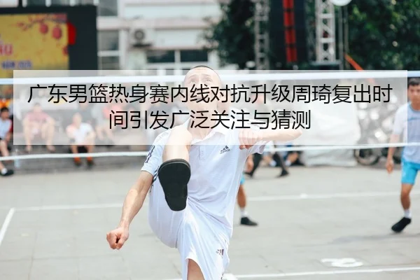 广东男篮热身赛内线对抗升级周琦复出时间引发广泛关注与猜测（ACMilanSports）