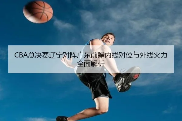 CBA总决赛辽宁对阵广东前瞻内线对位与外线火力全面解析（ACMilanSports）